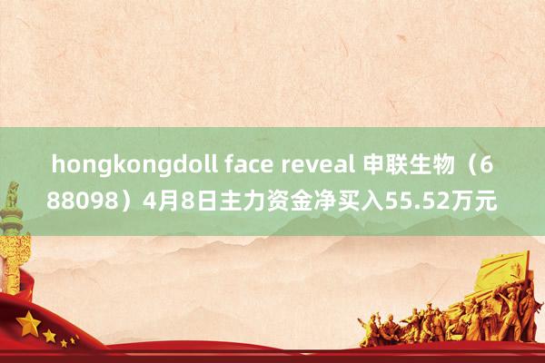 hongkongdoll face reveal 申联生物（688098）4月8日主力资金净买入55.52万元