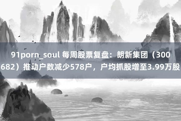 91porn_soul 每周股票复盘：朗新集团（300682）推动户数减少578户，户均抓股增至3.99万股