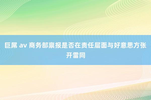 巨屌 av 商务部禀报是否在责任层面与好意思方张开雷同