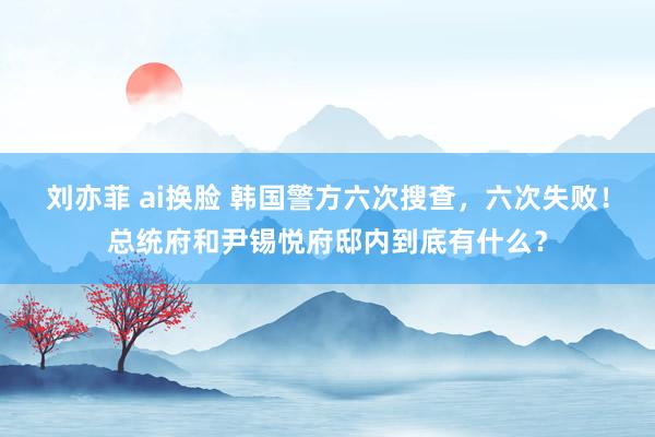 刘亦菲 ai换脸 韩国警方六次搜查，六次失败！总统府和尹锡悦府邸内到底有什么？