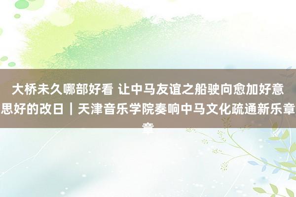 大桥未久哪部好看 让中马友谊之船驶向愈加好意思好的改日｜天津音乐学院奏响中马文化疏通新乐章