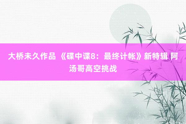 大桥未久作品 《碟中谍8：最终计帐》新特辑 阿汤哥高空挑战