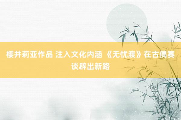 樱井莉亚作品 注入文化内涵 《无忧渡》在古偶赛谈辟出新路