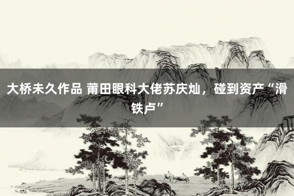 大桥未久作品 莆田眼科大佬苏庆灿，碰到资产“滑铁卢”