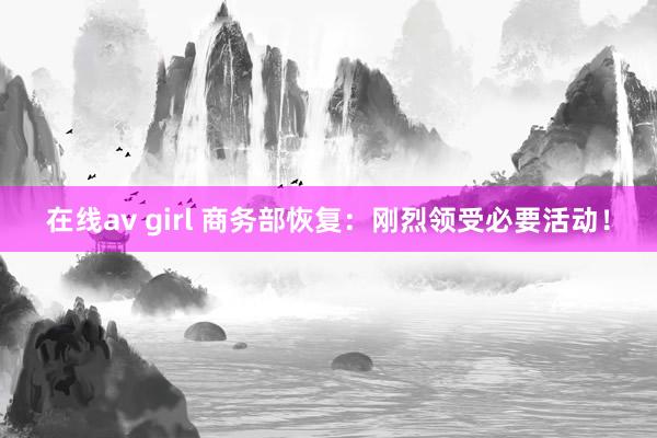 在线av girl 商务部恢复：刚烈领受必要活动！