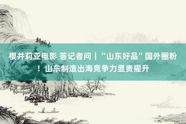 樱井莉亚电影 答记者问｜“山东好品”国外圈粉！山东制造出海竞争力显贵擢升