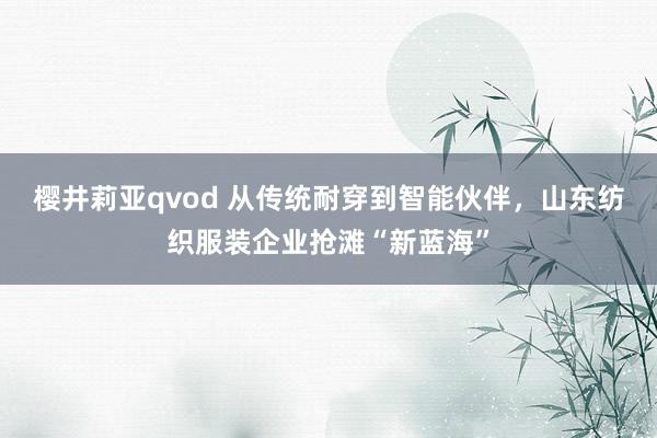 樱井莉亚qvod 从传统耐穿到智能伙伴，山东纺织服装企业抢滩“新蓝海”