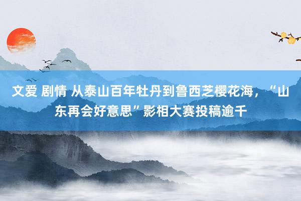 文爱 剧情 从泰山百年牡丹到鲁西芝樱花海，“山东再会好意思”影相大赛投稿逾千