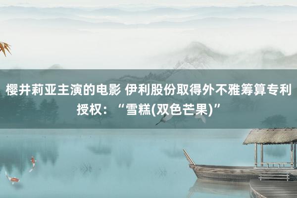 樱井莉亚主演的电影 伊利股份取得外不雅筹算专利授权：“雪糕(双色芒果)”