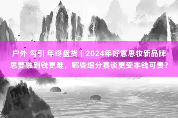 户外 勾引 年终盘货｜2024年好意思妆新品牌思要融到钱更难，哪些细分赛谈更受本钱可贵？