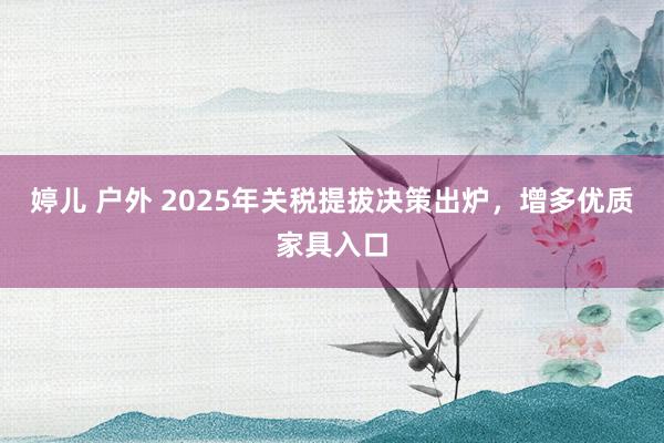 婷儿 户外 2025年关税提拔决策出炉，增多优质家具入口