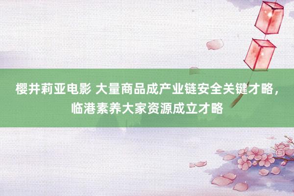 樱井莉亚电影 大量商品成产业链安全关键才略，临港素养大家资源成立才略