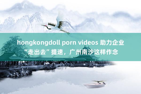 hongkongdoll porn videos 助力企业“走出去”提速，广州南沙这样作念