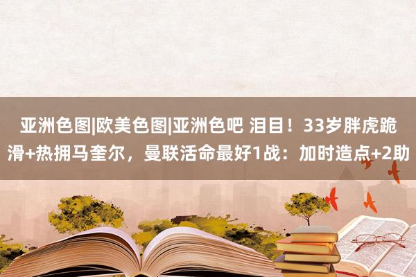 亚洲色图|欧美色图|亚洲色吧 泪目！33岁胖虎跪滑+热拥马奎尔，曼联活命最好1战：加时造点+2助
