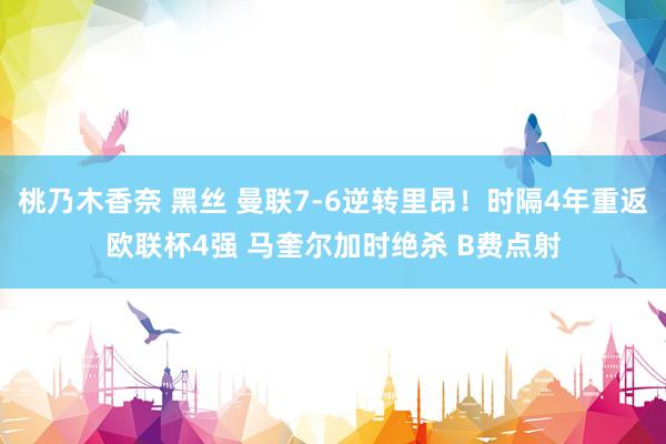 桃乃木香奈 黑丝 曼联7-6逆转里昂！时隔4年重返欧联杯4强 马奎尔加时绝杀 B费点射