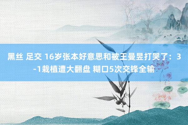 黑丝 足交 16岁张本好意思和被王曼昱打哭了：3-1栽植遭大翻盘 糊口5次交锋全输