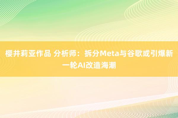 樱井莉亚作品 分析师：拆分Meta与谷歌或引爆新一轮AI改造海潮