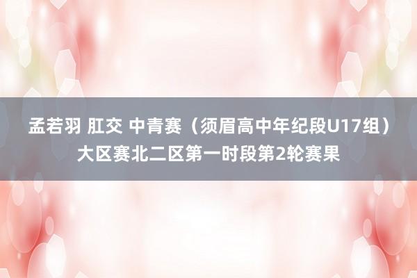 孟若羽 肛交 中青赛（须眉高中年纪段U17组）大区赛北二区第一时段第2轮赛果