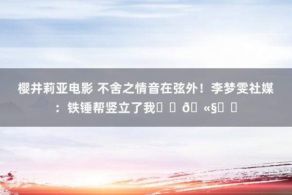 樱井莉亚电影 不舍之情音在弦外！李梦雯社媒：铁锤帮竖立了我⚒️🫧❤️