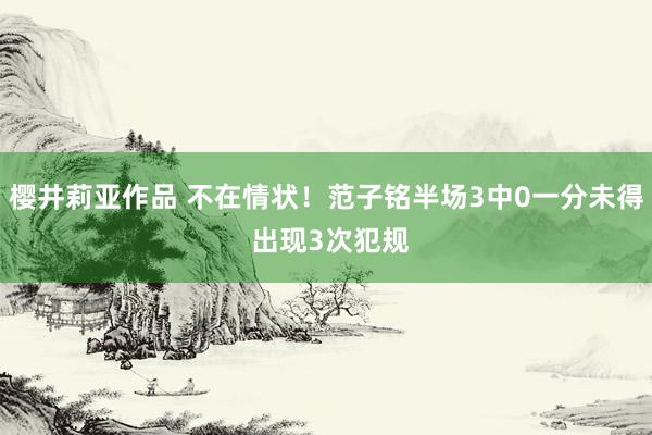 樱井莉亚作品 不在情状！范子铭半场3中0一分未得 出现3次犯规