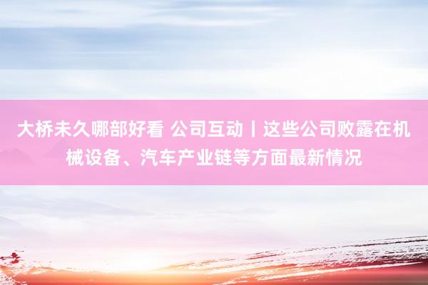 大桥未久哪部好看 公司互动丨这些公司败露在机械设备、汽车产业链等方面最新情况