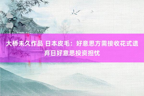 大桥未久作品 日本皮毛：好意思方需接收花式遗弃日好意思投资担忧