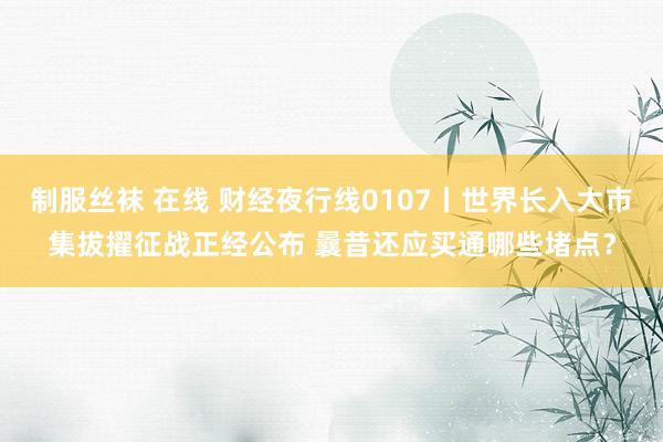 制服丝袜 在线 财经夜行线0107丨世界长入大市集拔擢征战正经公布 曩昔还应买通哪些堵点？