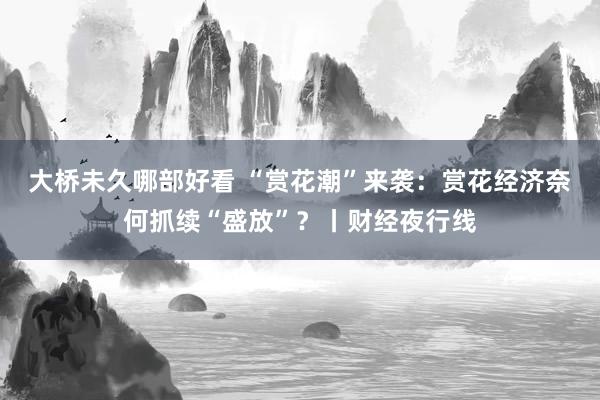 大桥未久哪部好看 “赏花潮”来袭：赏花经济奈何抓续“盛放”？丨财经夜行线