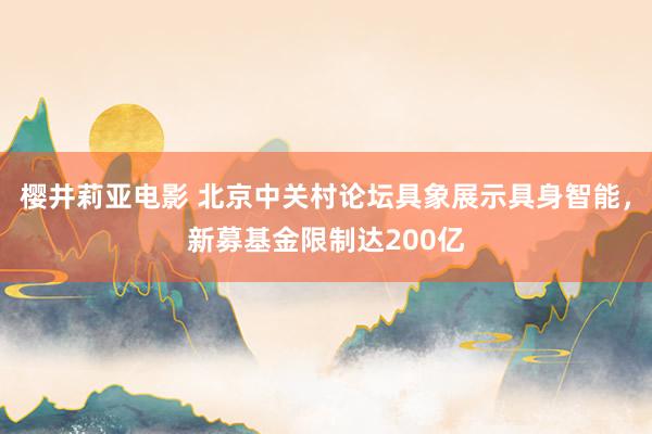 樱井莉亚电影 北京中关村论坛具象展示具身智能，新募基金限制达200亿
