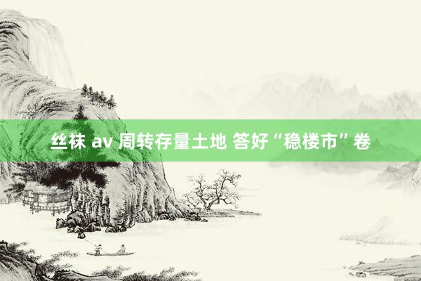 丝袜 av 周转存量土地 答好“稳楼市”卷