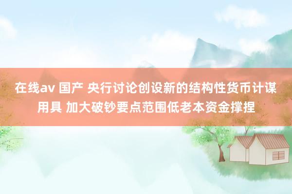 在线av 国产 央行讨论创设新的结构性货币计谋用具 加大破钞要点范围低老本资金撑捏
