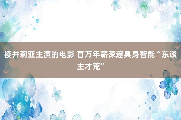 樱井莉亚主演的电影 百万年薪深邃具身智能“东谈主才荒”
