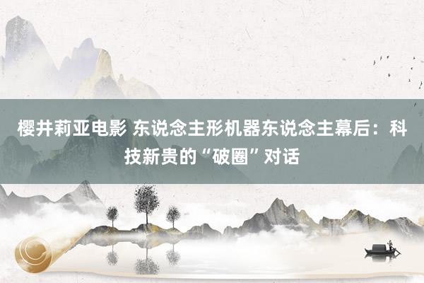 樱井莉亚电影 东说念主形机器东说念主幕后：科技新贵的“破圈”对话