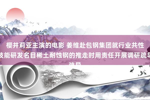 樱井莉亚主演的电影 姜维赴包钢集团就行业共性技能研发名目稀土耐蚀钢的推走时用责任开展调研疏导