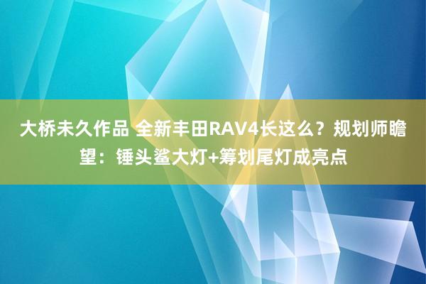 大桥未久作品 全新丰田RAV4长这么？规划师瞻望：锤头鲨大灯+筹划尾灯成亮点