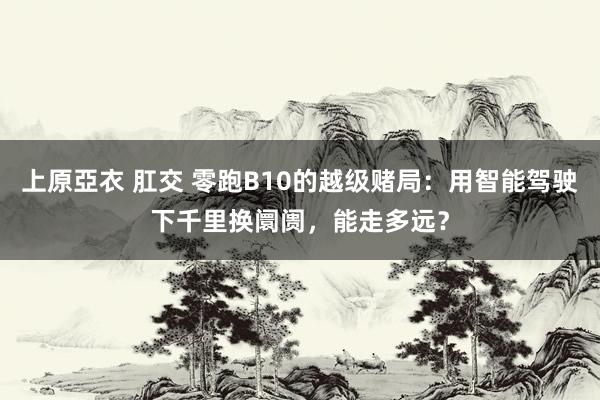 上原亞衣 肛交 零跑B10的越级赌局：用智能驾驶下千里换阛阓，能走多远？