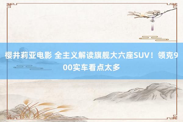 樱井莉亚电影 全主义解读旗舰大六座SUV！领克900实车看点太多