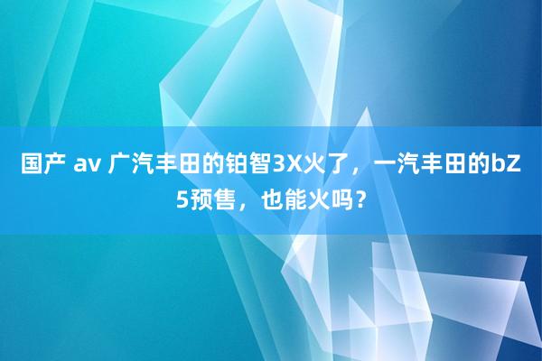 国产 av 广汽丰田的铂智3X火了，一汽丰田的bZ5预售，也能火吗？