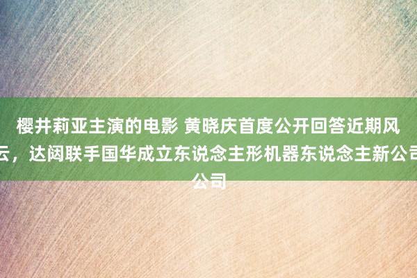 樱井莉亚主演的电影 黄晓庆首度公开回答近期风云，达闼联手国华成立东说念主形机器东说念主新公司