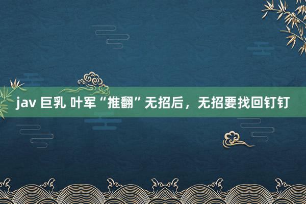jav 巨乳 叶军“推翻”无招后，无招要找回钉钉