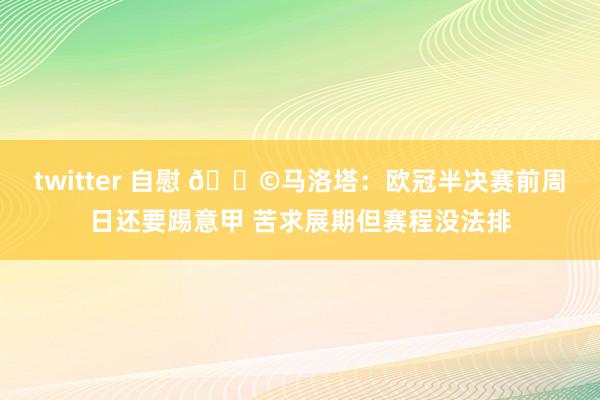 twitter 自慰 😩马洛塔：欧冠半决赛前周日还要踢意甲 苦求展期但赛程没法排