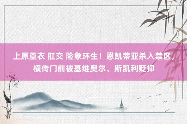 上原亞衣 肛交 险象环生！恩凯蒂亚杀入禁区，横传门前被基维奥尔、斯凯利贬抑