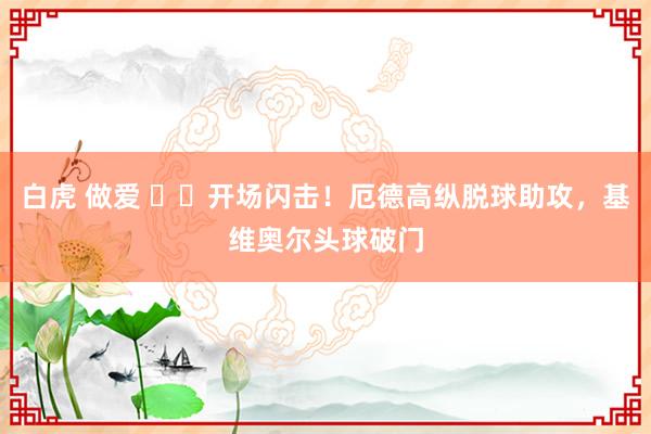 白虎 做爱 ⚡️开场闪击！厄德高纵脱球助攻，基维奥尔头球破门