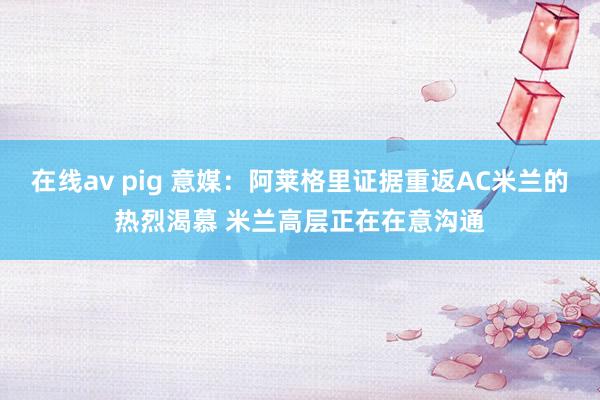 在线av pig 意媒：阿莱格里证据重返AC米兰的热烈渴慕 米兰高层正在在意沟通