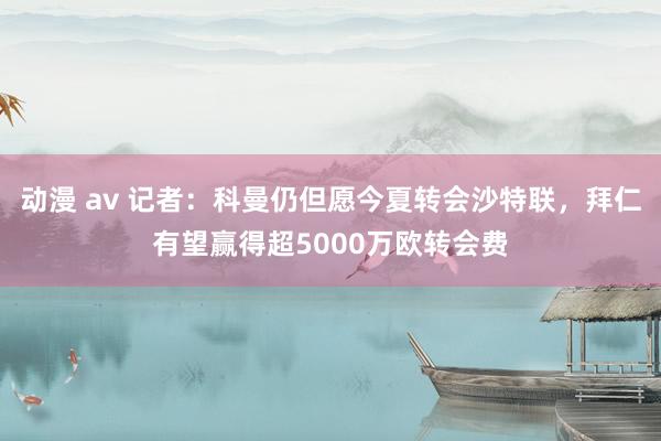 动漫 av 记者：科曼仍但愿今夏转会沙特联，拜仁有望赢得超5000万欧转会费