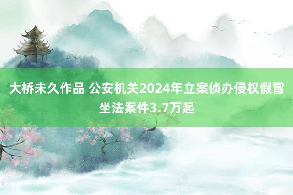 大桥未久作品 公安机关2024年立案侦办侵权假冒坐法案件3.7万起