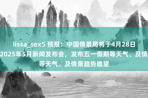 lissa_sex5 预报：中国情景局将于4月28日15:00召开2025年5月新闻发布会，发布五一假期等天气、及情景趋势瞻望