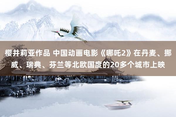 樱井莉亚作品 中国动画电影《哪吒2》在丹麦、挪威、瑞典、芬兰等北欧国度的20多个城市上映