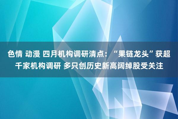 色情 动漫 四月机构调研清点：“果链龙头”获超千家机构调研 多只创历史新高阔绰股受关注