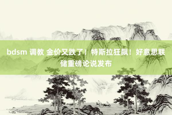 bdsm 调教 金价又跌了！特斯拉狂飙！好意思联储重磅论说发布